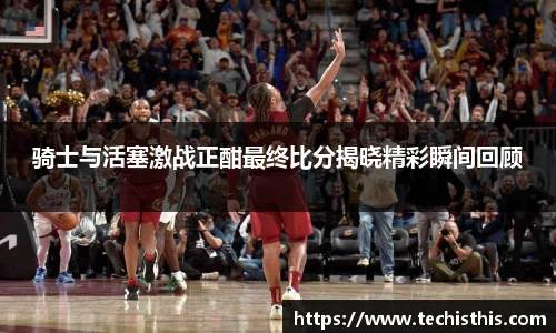 骑士与活塞激战正酣最终比分揭晓精彩瞬间回顾